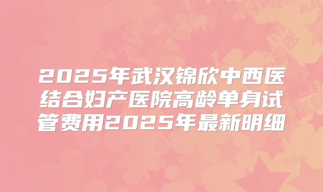 2025年武汉锦欣中西医结合妇产医院高龄单身试管费用2025年最新明细
