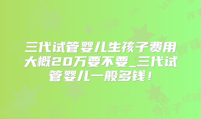 三代试管婴儿生孩子费用大概20万要不要_三代试管婴儿一般多钱！