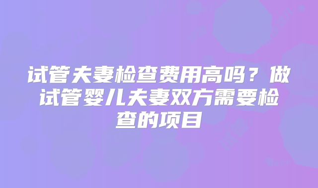 试管夫妻检查费用高吗?做试管婴儿夫妻双方需要检查的项目