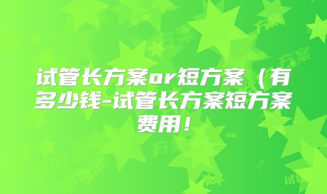 试管长方案or短方案（有多少钱-试管长方案短方案费用！