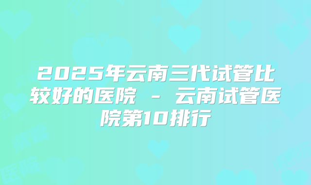 2025年云南三代试管比较好的医院 - 云南试管医院第10排行