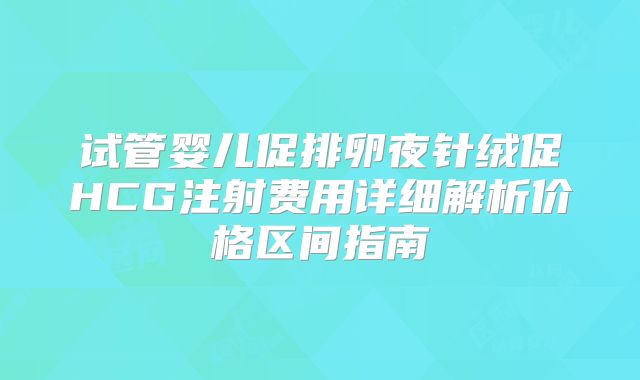 试管婴儿促排卵夜针绒促HCG注射费用详细解析价格区间指南