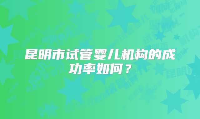 昆明市试管婴儿机构的成功率如何？