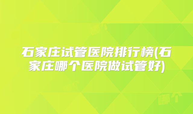 石家庄试管医院排行榜(石家庄哪个医院做试管好)