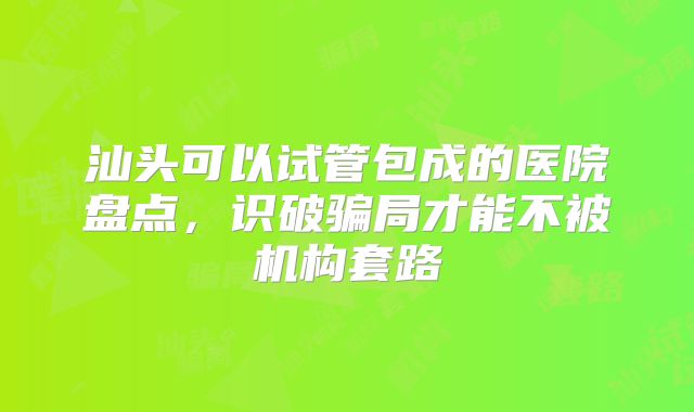 汕头可以试管包成的医院盘点，识破骗局才能不被机构套路