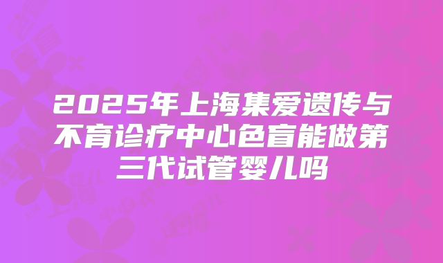 2025年上海集爱遗传与不育诊疗中心色盲能做第三代试管婴儿吗