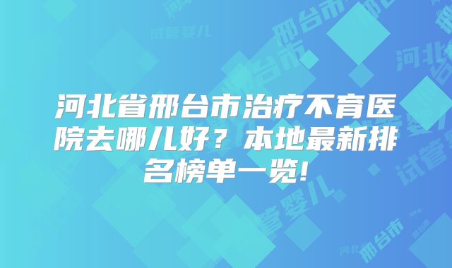 河北省邢台市治疗不育医院去哪儿好？本地最新排名榜单一览!
