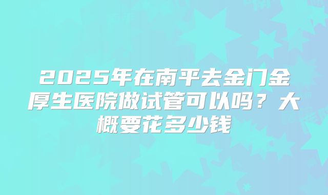 2025年在南平去金门金厚生医院做试管可以吗?大概要花多少钱