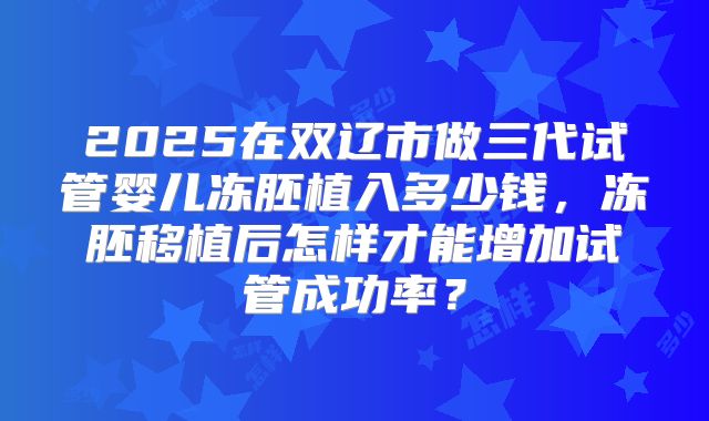 2025在双辽市做三代试管婴儿冻胚植入多少钱，冻胚移植后怎样才能增加试管成功率？