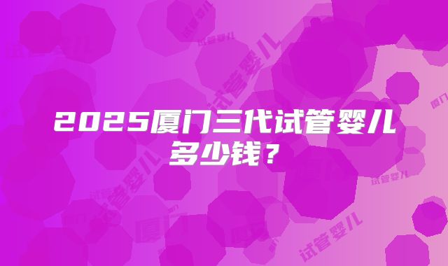 2025厦门三代试管婴儿多少钱？