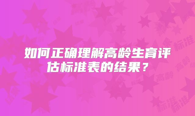如何正确理解高龄生育评估标准表的结果？