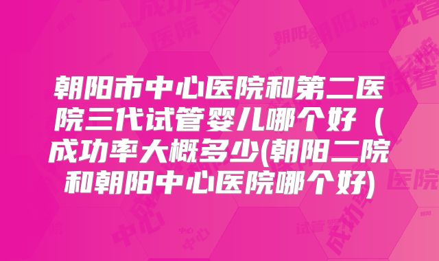朝阳市中心医院和第二医院三代试管婴儿哪个好（成功率大概多少(朝阳二院和朝阳中心医院哪个好)