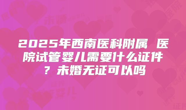 2025年西南医科附属 医院试管婴儿需要什么证件?未婚无证可以吗