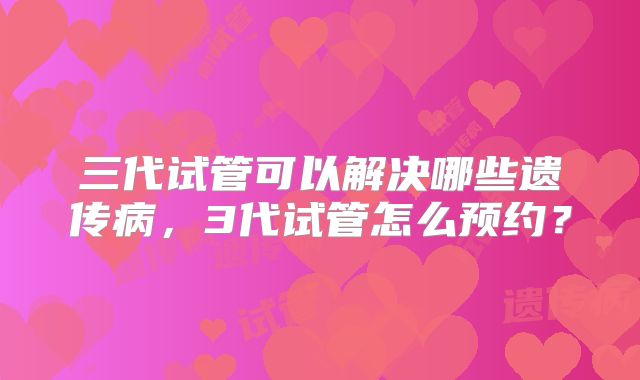 三代试管可以解决哪些遗传病，3代试管怎么预约？