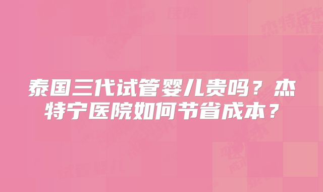 泰国三代试管婴儿贵吗？杰特宁医院如何节省成本？