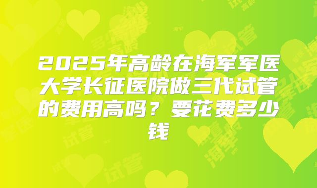 2025年高龄在海军军医大学长征医院做三代试管的费用高吗?要花费多少钱