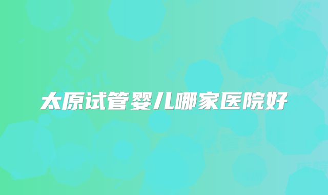 太原试管婴儿哪家医院好