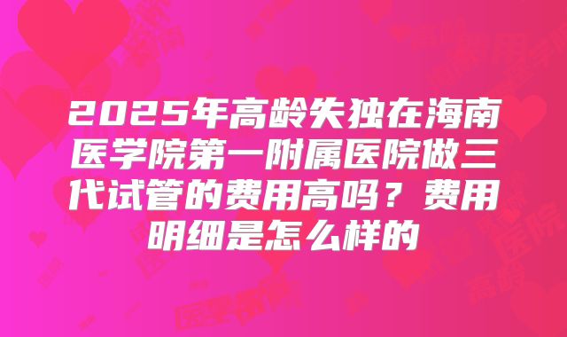 2025年高龄失独在海南医学院第一附属医院做三代试管的费用高吗？费用明细是怎么样的