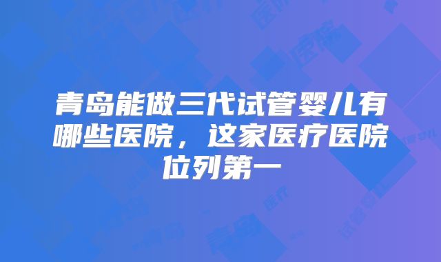 青岛能做三代试管婴儿有哪些医院,这家医疗医院位列第一