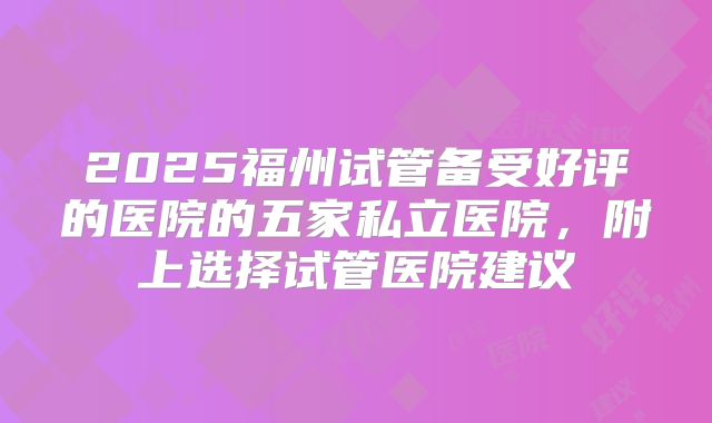 2025福州试管备受好评的医院的五家私立医院,附上选择试管医院建议
