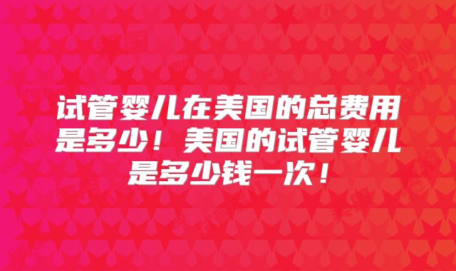 试管婴儿在美国的总费用是多少！美国的试管婴儿是多少钱一次！