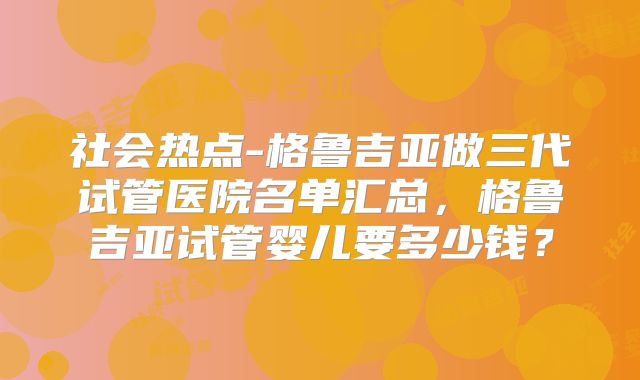 社会热点-格鲁吉亚做三代试管医院名单汇总，格鲁吉亚试管婴儿要多少钱？