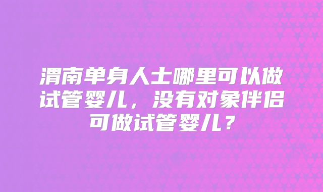 渭南单身人士哪里可以做试管婴儿,没有对象伴侣可做试管婴儿?