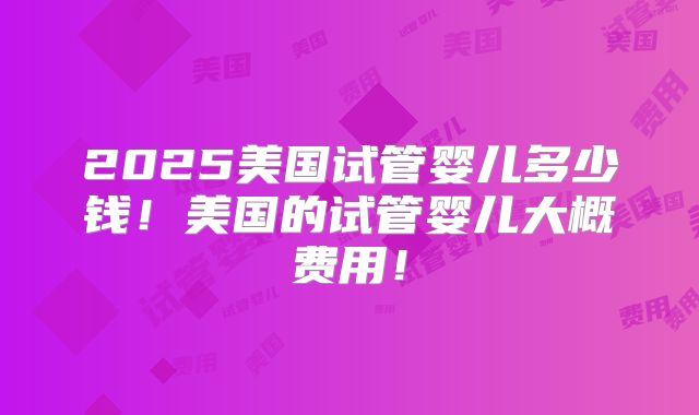 2025美国试管婴儿多少钱！美国的试管婴儿大概费用！