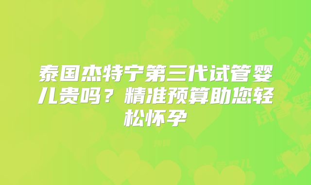 泰国杰特宁第三代试管婴儿贵吗？精准预算助您轻松怀孕
