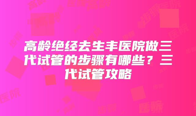 高龄绝经去生丰医院做三代试管的步骤有哪些?三代试管攻略