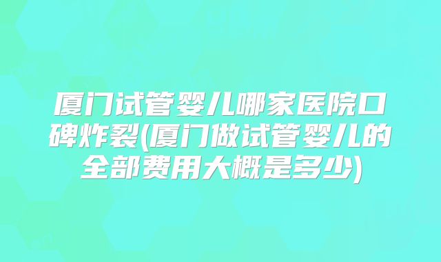 厦门试管婴儿哪家医院口碑炸裂(厦门做试管婴儿的全部费用大概是多少)