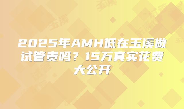 2025年AMH低在玉溪做试管贵吗？15万真实花费大公开
