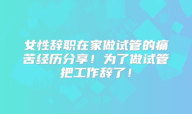 女性辞职在家做试管的痛苦经历分享！为了做试管把工作辞了！