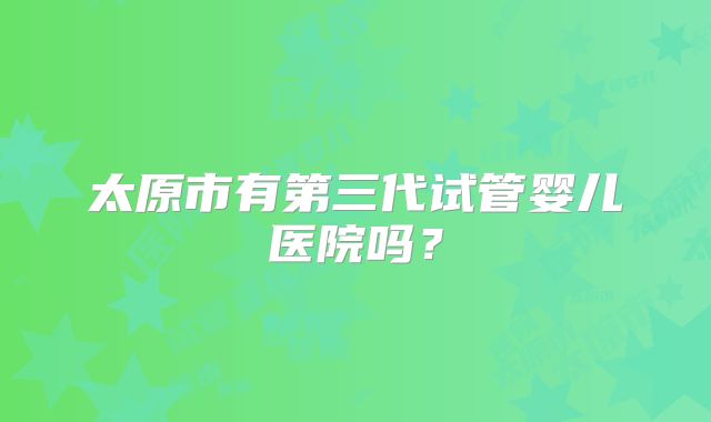 太原市有第三代试管婴儿医院吗？