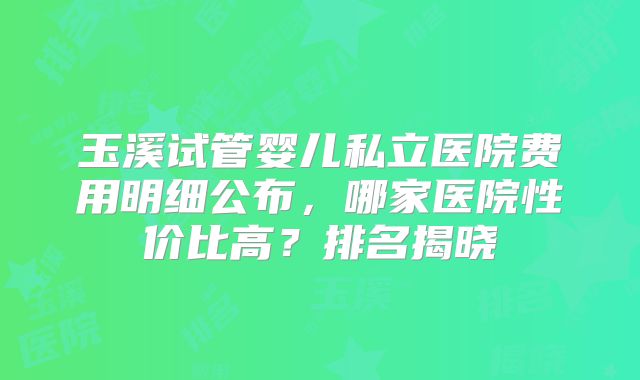玉溪试管婴儿私立医院费用明细公布,哪家医院性价比高?排名揭晓
