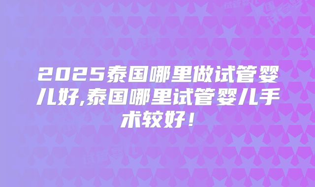 2025泰国哪里做试管婴儿好,泰国哪里试管婴儿手术较好！
