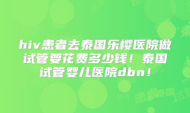 hiv患者去泰国乐樱医院做试管要花费多少钱!泰国试管婴儿医院dbn!