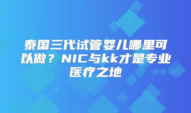 泰国三代试管婴儿哪里可以做？NIC与kk才是专业医疗之地