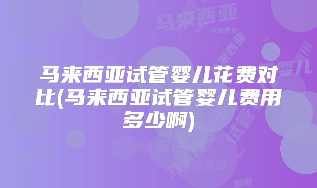马来西亚试管婴儿花费对比(马来西亚试管婴儿费用多少啊)