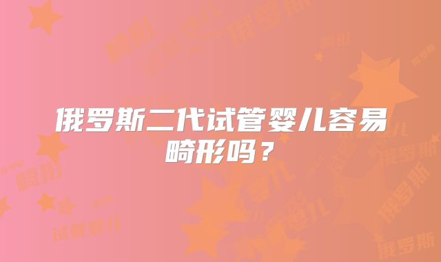 俄罗斯二代试管婴儿容易畸形吗？