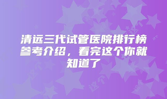 清远三代试管医院排行榜参考介绍，看完这个你就知道了