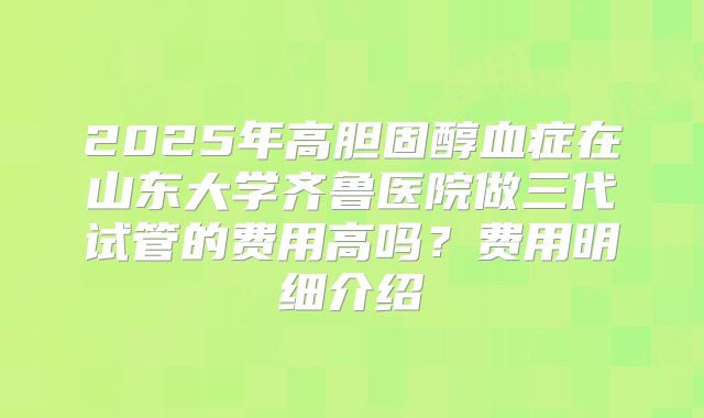 2025年高胆固醇血症在山东大学齐鲁医院做三代试管的费用高吗？费用明细介绍