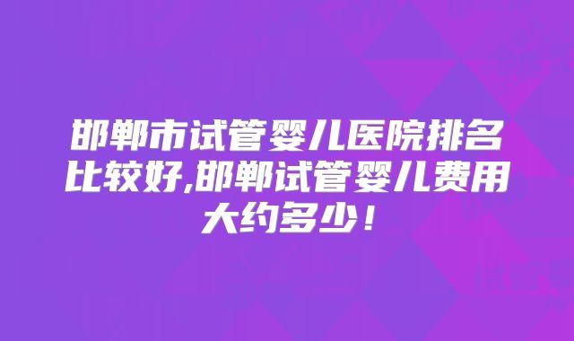 邯郸市试管婴儿医院排名比较好,邯郸试管婴儿费用大约多少!