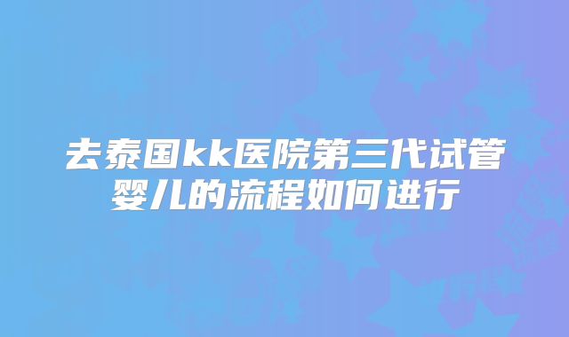 去泰国kk医院第三代试管婴儿的流程如何进行