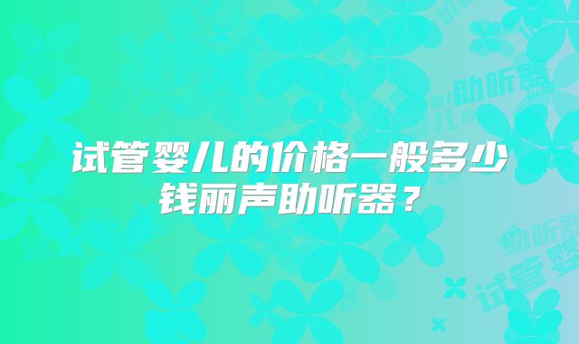 试管婴儿的价格一般多少钱丽声助听器?