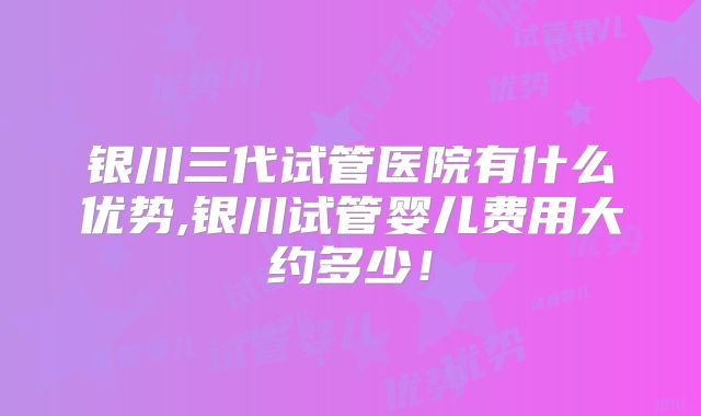 银川三代试管医院有什么优势,银川试管婴儿费用大约多少！