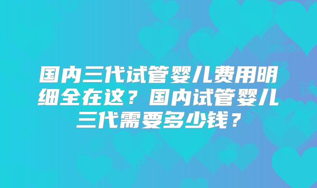 国内三代试管婴儿费用明细全在这？国内试管婴儿三代需要多少钱？