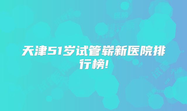 天津51岁试管崭新医院排行榜!