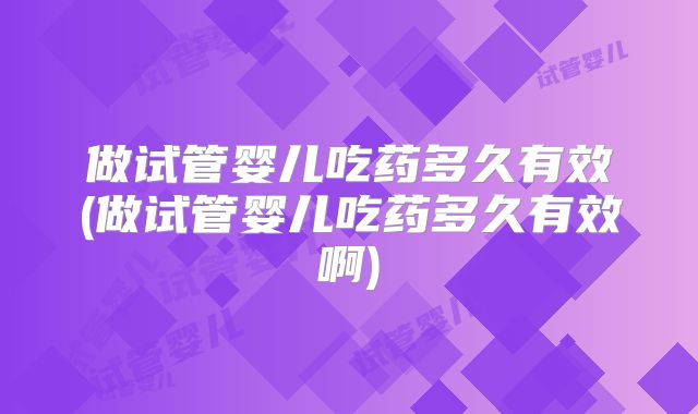 做试管婴儿吃药多久有效(做试管婴儿吃药多久有效啊)