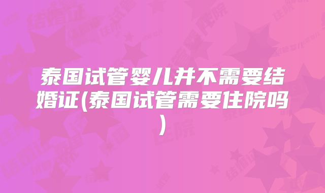 泰国试管婴儿并不需要结婚证(泰国试管需要住院吗)
